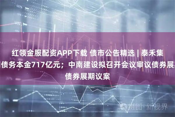 红领金服配资APP下载 债市公告精选 | 泰禾集团逾期债务本金717亿元；中南建设拟召开会议审议债券展期议案