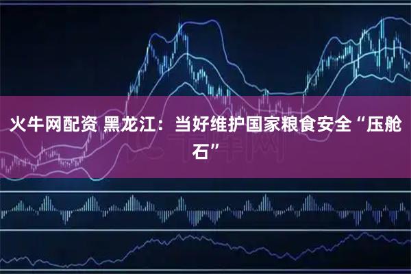 火牛网配资 黑龙江：当好维护国家粮食安全“压舱石”