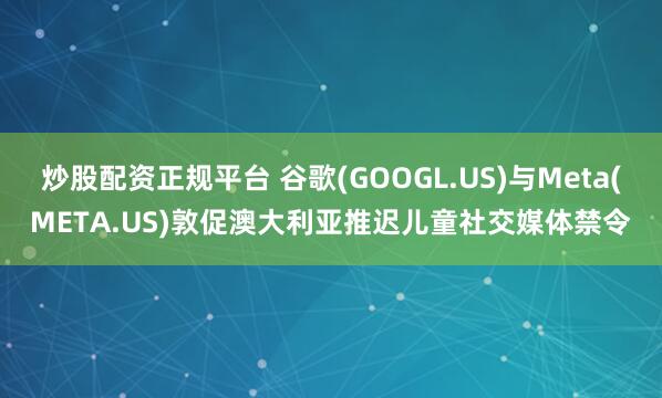 炒股配资正规平台 谷歌(GOOGL.US)与Meta(META.US)敦促澳大利亚推迟儿童社交媒体禁令