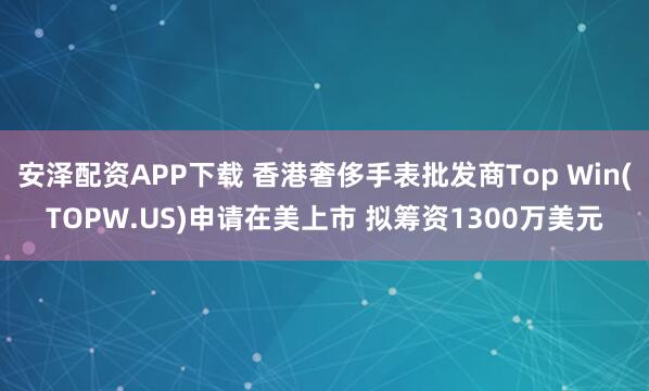 安泽配资APP下载 香港奢侈手表批发商Top Win(TOPW.US)申请在美上市 拟筹资1300万美元