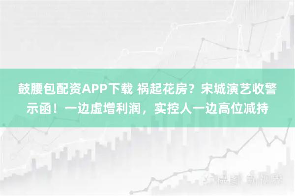 鼓腰包配资APP下载 祸起花房？宋城演艺收警示函！一边虚增利润，实控人一边高位减持