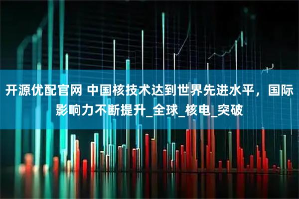 开源优配官网 中国核技术达到世界先进水平，国际影响力不断提升_全球_核电_突破