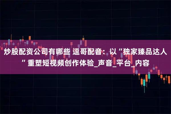 炒股配资公司有哪些 逗哥配音：以“独家臻品达人”重塑短视频创作体验_声音_平台_内容