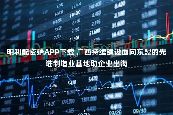 明利配资端APP下载 广西持续建设面向东盟的先进制造业基地助企业出海