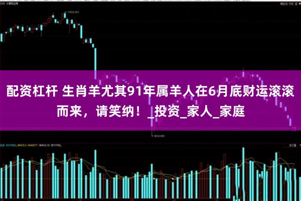 配资杠杆 生肖羊尤其91年属羊人在6月底财运滚滚而来，请笑纳！_投资_家人_家庭