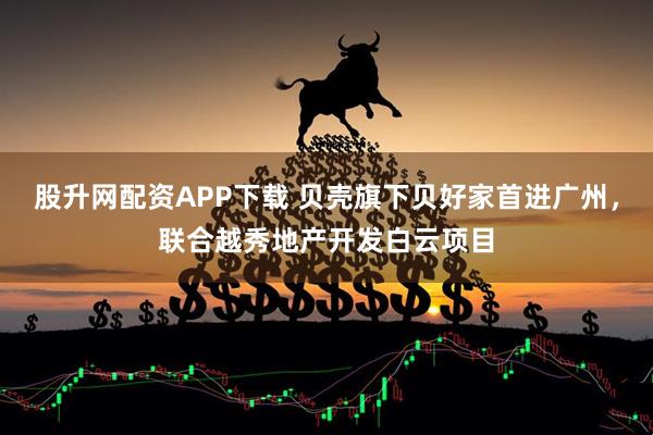 股升网配资APP下载 贝壳旗下贝好家首进广州，联合越秀地产开发白云项目