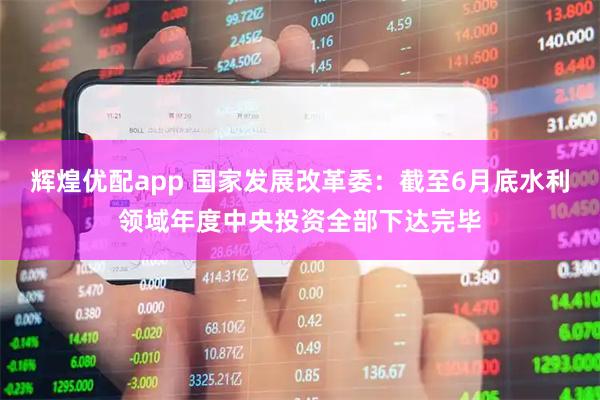 辉煌优配app 国家发展改革委：截至6月底水利领域年度中央投资全部下达完毕