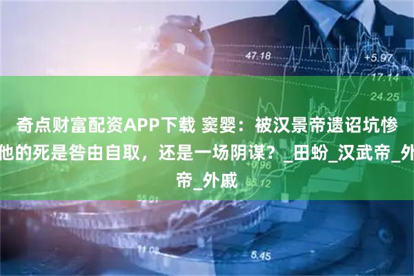 奇点财富配资APP下载 窦婴：被汉景帝遗诏坑惨，他的死是咎由自取，还是一场阴谋？_田蚡_汉武帝_外戚