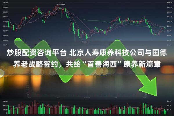 炒股配资咨询平台 北京人寿康养科技公司与国德养老战略签约，共绘“首善海西”康养新篇章