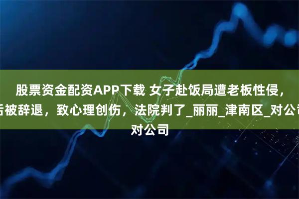 股票资金配资APP下载 女子赴饭局遭老板性侵，后被辞退，致心理创伤，法院判了_丽丽_津南区_对公司