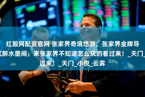 红股网配资官网 张家界奇境悠游，张家界金牌导游带父母沉醉水墨间，来张家界不知道怎么玩的看过来！_天门_小悦_云雾