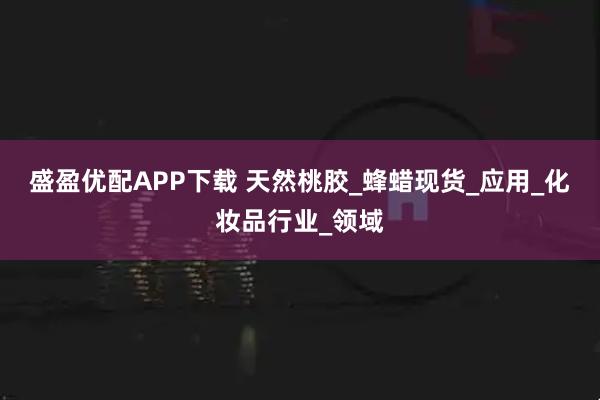 盛盈优配APP下载 天然桃胶_蜂蜡现货_应用_化妆品行业_领域
