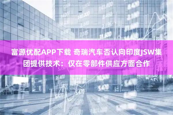 富源优配APP下载 奇瑞汽车否认向印度JSW集团提供技术：仅在零部件供应方面合作