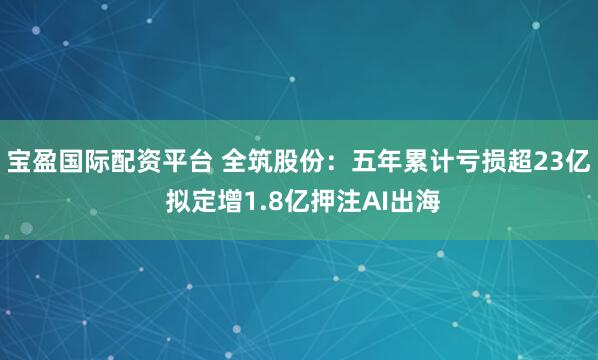 宝盈国际配资平台 全筑股份：五年累计亏损超23亿 拟定增1.8亿押注AI出海