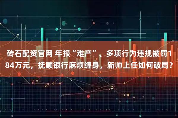 砖石配资官网 年报“难产”、多项行为违规被罚184万元，抚顺银行麻烦缠身，新帅上任如何破局？