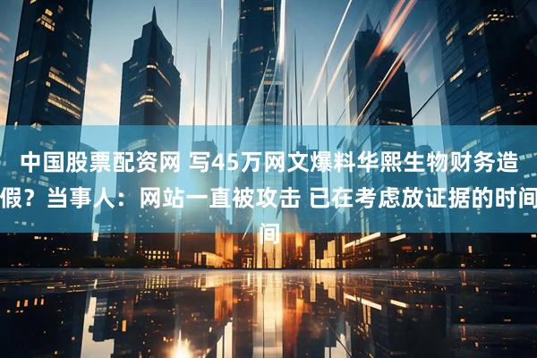 中国股票配资网 写45万网文爆料华熙生物财务造假？当事人：网站一直被攻击 已在考虑放证据的时间