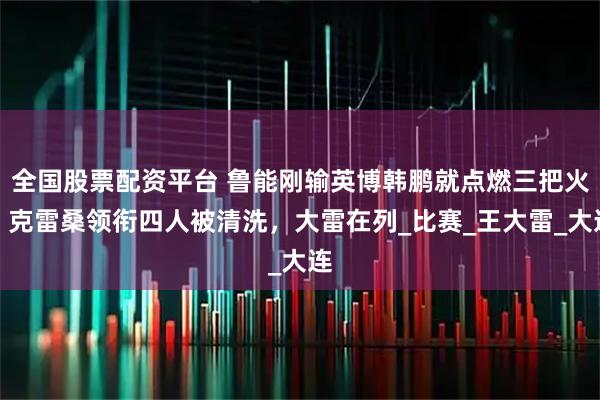 全国股票配资平台 鲁能刚输英博韩鹏就点燃三把火！克雷桑领衔四人被清洗，大雷在列_比赛_王大雷_大连