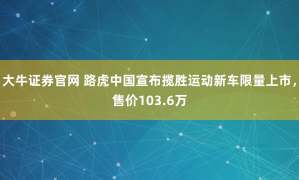 大牛证券官网 路虎中国宣布揽胜运动新车限量上市，售价103.6万