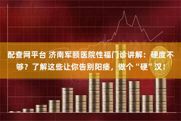 配查网平台 济南军颐医院性福门诊讲解：硬度不够？了解这些让你告别阳痿，做个“硬”汉！